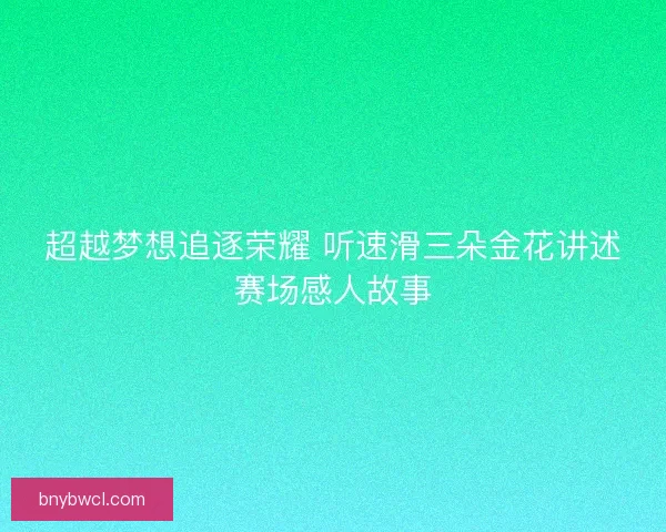 超越梦想追逐荣耀 听速滑三朵金花讲述赛场感人故事