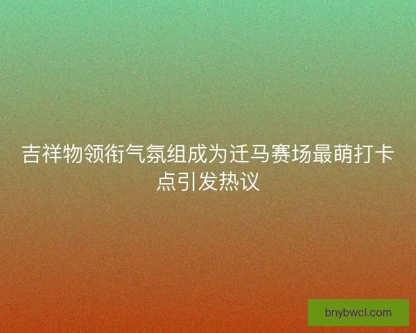 吉祥物领衔气氛组成为迁马赛场最萌打卡点引发热议
