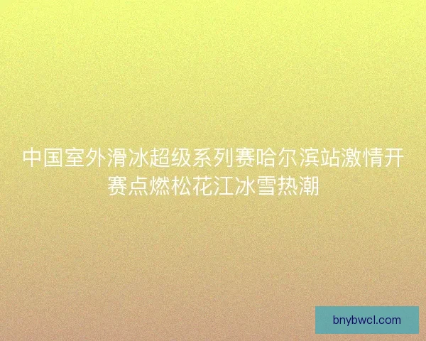 中国室外滑冰超级系列赛哈尔滨站激情开赛点燃松花江冰雪热潮